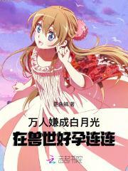 万人嫌成白月光,在兽世好孕连连